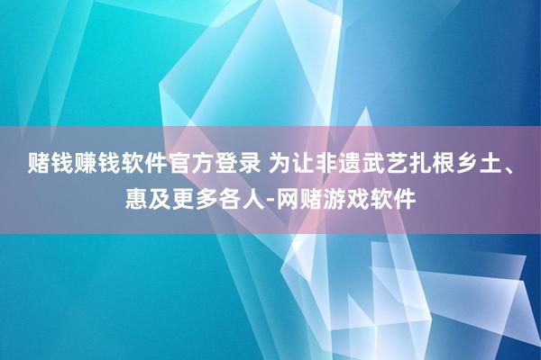 赌钱赚钱软件官方登录 为让非遗武艺扎根乡土、惠及更多各人-网赌游戏软件
