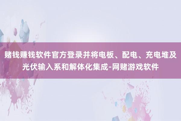 赌钱赚钱软件官方登录并将电板、配电、充电堆及光伏输入系和解体化集成-网赌游戏软件
