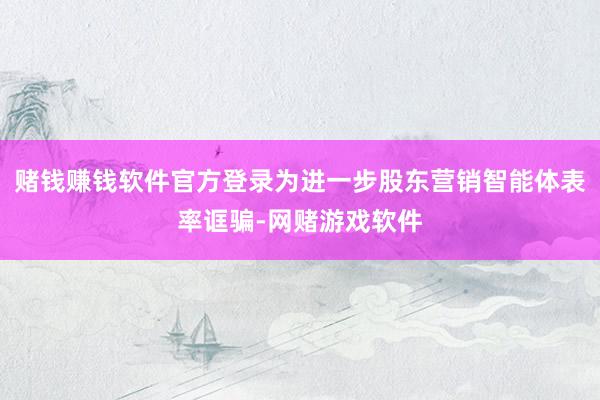 赌钱赚钱软件官方登录为进一步股东营销智能体表率诓骗-网赌游戏软件