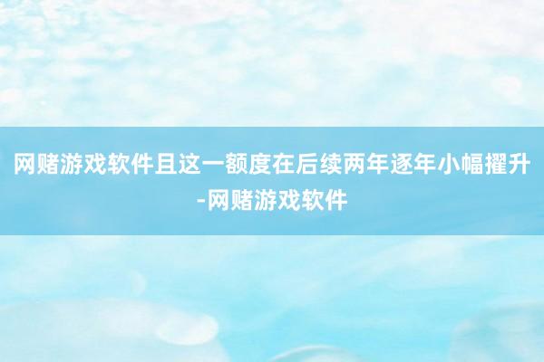 网赌游戏软件且这一额度在后续两年逐年小幅擢升-网赌游戏软件