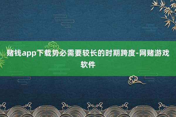 赌钱app下载势必需要较长的时期跨度-网赌游戏软件