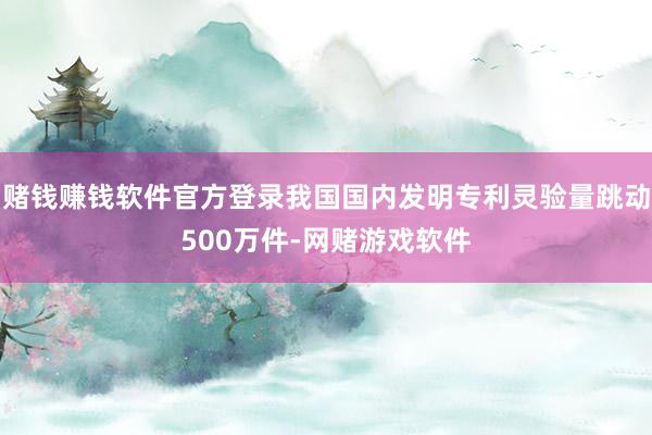 赌钱赚钱软件官方登录我国国内发明专利灵验量跳动500万件-网赌游戏软件