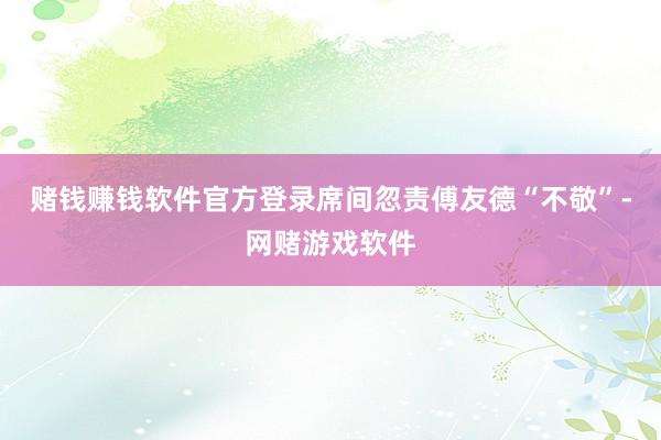 赌钱赚钱软件官方登录席间忽责傅友德“不敬”-网赌游戏软件