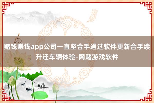 赌钱赚钱app公司一直坚合手通过软件更新合手续升迁车辆体验-网赌游戏软件