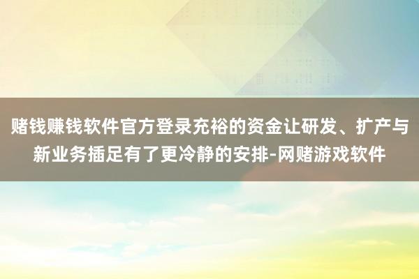 赌钱赚钱软件官方登录充裕的资金让研发、扩产与新业务插足有了更冷静的安排-网赌游戏软件