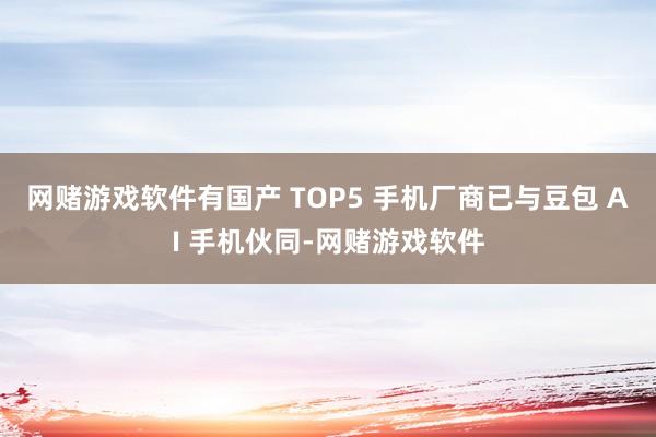网赌游戏软件有国产 TOP5 手机厂商已与豆包 AI 手机伙同-网赌游戏软件
