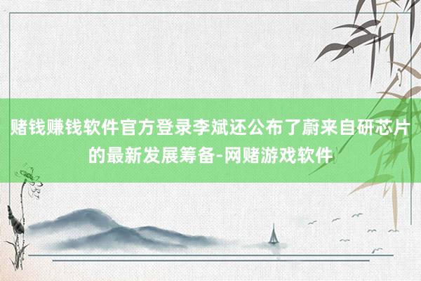赌钱赚钱软件官方登录李斌还公布了蔚来自研芯片的最新发展筹备-网赌游戏软件