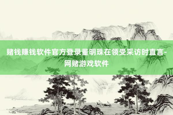 赌钱赚钱软件官方登录董明珠在领受采访时直言-网赌游戏软件